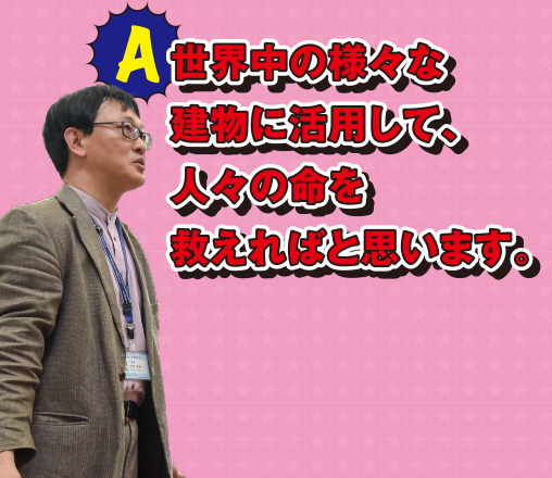 A 世界中の様々な建物に活用して、人々の命を救えればと思います。