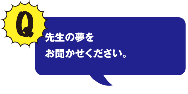 Q 先生の夢をお聞かせください。