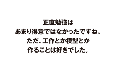 正直勉強はあまり得意ではなかったですね。　ただ、工作とか模型とか作ることは好きでした。