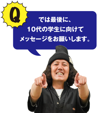 Q ではせ最後に、10代の学生に向けてメッセージをお願いします。