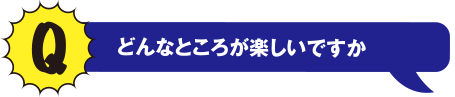 Q どんなところが楽しいですか