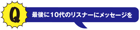 Q 最後に10代のリスナーにメッセージを