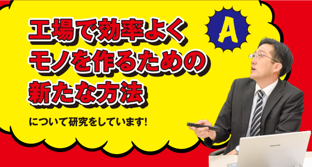 A 工場で効率よくモノを作るための新たな方法について研究をしています！