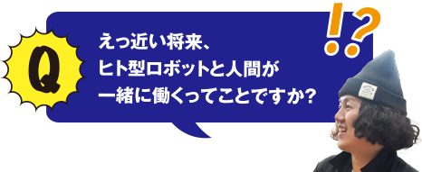 Q えっ近い将来、ヒト型ロボットと人間が一緒に働くってことですか？