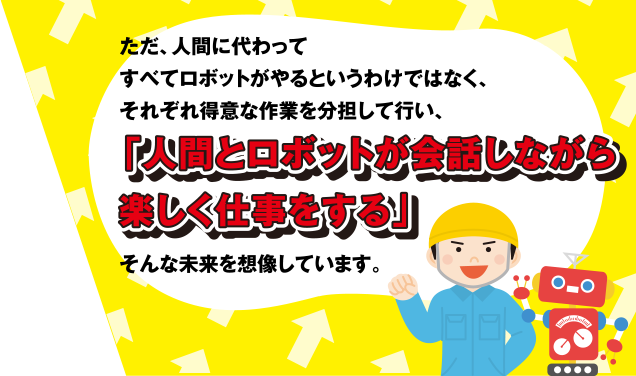 ただ、人間に代わってすべてロボットがやるというわけではなく、それぞれ得意な作業を分担して行い、「人間とロボットが会話しながら楽しく仕事をする」そんな未来を想像しています。