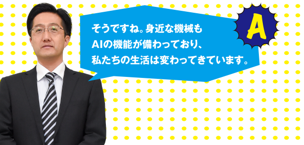 A そうですね。身近な機械もAIの機能が備わっており、私たちの生活は変わってきています。