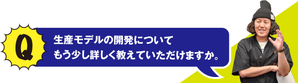 Q 生産モデルの開発について、もう少し詳しく教えていただけますか？。