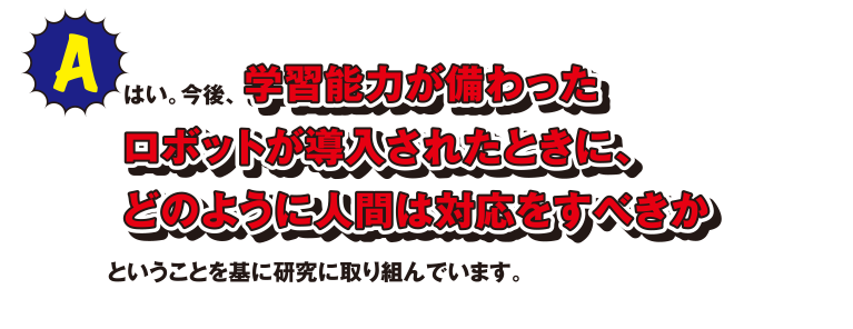 A はい。今後、学習能力が備わったロボットが導入されたときに、どのように人間は対応をすべきかということを基に研究に取り組んでいます。