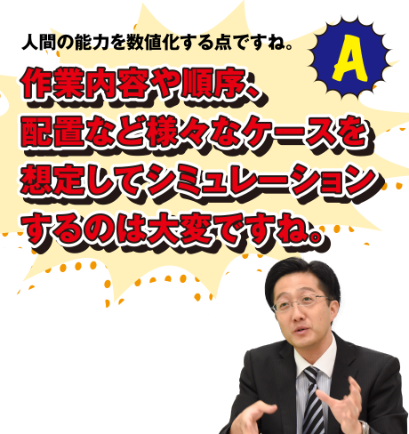 A 人間の能力を数値化する点ですね。作業内容や順序、配置など様々なケースを想定してシミュレーションするのは大変ですね。