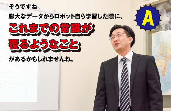 A そうですね。膨大なデータからロボット自ら学習した際に、これまでの常識が覆るようなことがあるかもしれませんね。