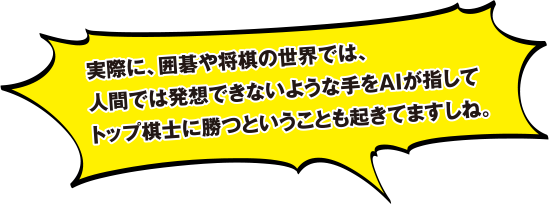 実際に、囲碁や将棋の世界では、人間では発想できないような手をAIが指してトップ棋士に勝つということも起きてますしね。