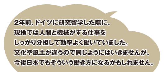 2年前、ドイツに研究留学した際に、現地では人間と機械がする仕事をしっかり分担して効率よく働いていました。文化や風土が違うので同じようにはいきませんが、今後日本でもそういう働き方になるかもしれません。