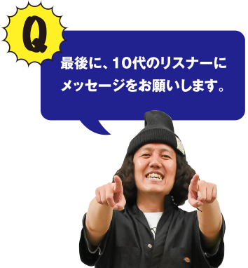 Q 最後に、10代のリスナーにメッセージをお願いします。