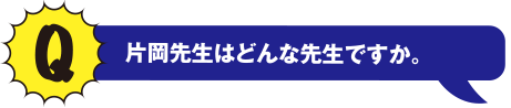 Q 片岡先生はどんな先生ですか。