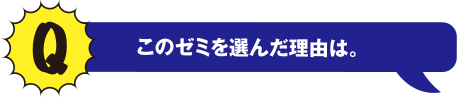 Qこのゼミを選んだ理由は。