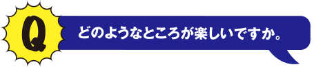 Q どのようなところが楽しいですか。