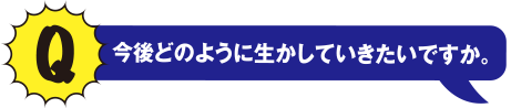 Q 今後どのように活かしていきたいですか。