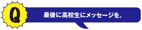 Q最後に高校生にメッセージを。