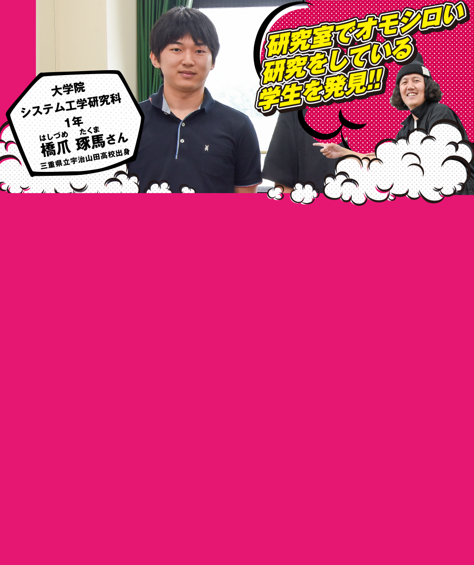 研究室でオモシロい研究をしている学生を発見!! 大学院システム工学研究科1年 橋爪 琢馬さん 三重県立宇治山田高校出身