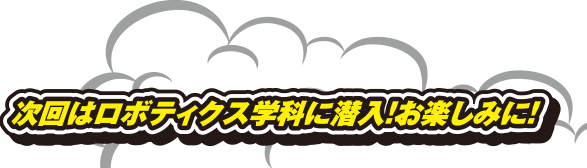 次回はロボティクス学科に潜入!お楽しみに!