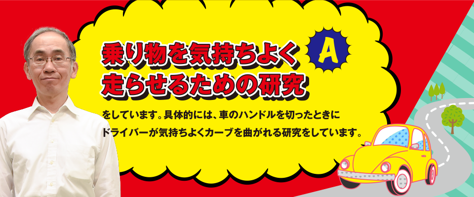 A 乗り物を気持ちよく走らせるための研究をしています。具体的には、車のハンドルを切ったときにドライバーが気持ちよく亜カーブを曲がれる研究をしています。