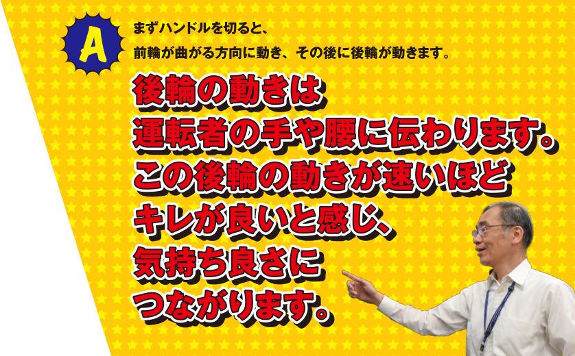 A まずハンドルを切ると、前輪が曲る方向に動き、その後に後輪が動きます。後輪の動きは運転者の手や腰に伝わります。この後輪の動きが速いほどキレが良いと感じ、気持ち良さにつながります。