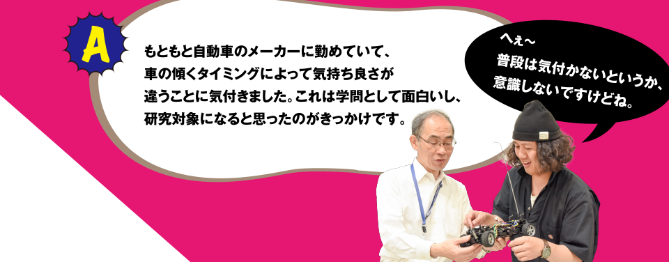 A もともと自動車のメーカーに勤めていて、車の傾くタイミングによって気持ち良さが違うことに気付きました。これは学問として面白いし、研究対象になると思ったのがきっかけです。へぇ～普段は気付かないというか、意識しないですけどね。