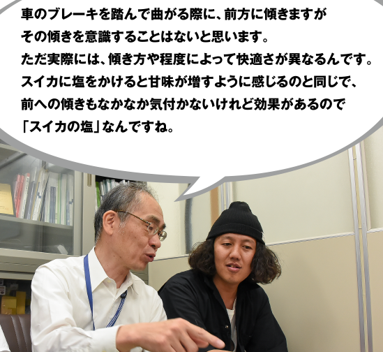 車のブレーキを踏んで曲がる際に、前方に傾きますがその傾きを意識することはないと思います。ただ実際には、傾き方や程度によって快適さが異なるんです。スイカに塩をかけると甘味が増すように感じるのと同じで、前への傾きもなかなか気付かないけれど効果があるので「スイカの塩」なんですね。