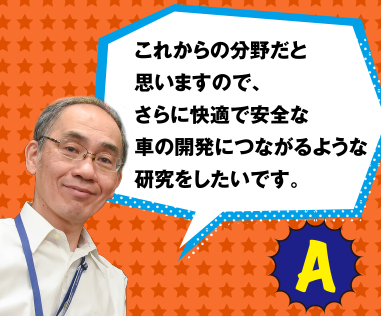 A これからの分野だと思いますので、さらに快適で安全な車の開発につながるような研究をしたいです。