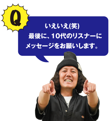 Q いえいえ(笑)　最後に、10代のリスナーにメッセージをお願いします。