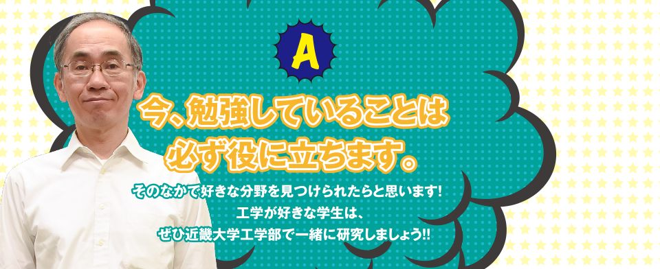 A 今、勉強していることは必ず役に立ちます。そのなかで好きな分野を見つけられたらと思います!工学が好きな学生は、ぜひ近畿大学工学部で一緒に研究しましょう!!