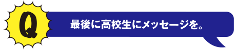 Q 最後に高校生にメッセージを。