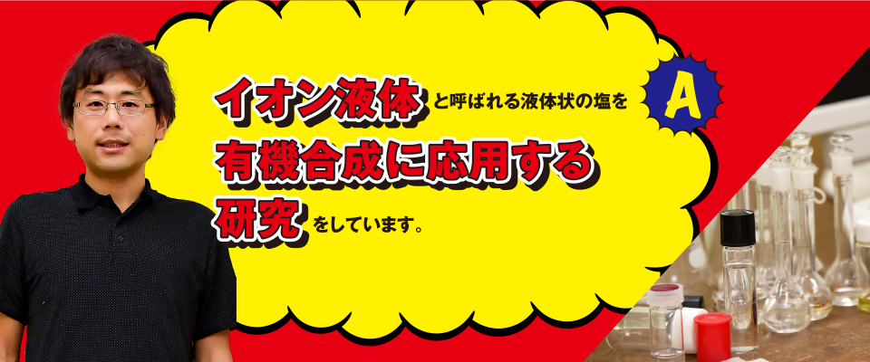 A イオン液体と呼ばれる液体状の塩を有機合成に応用する研究をしています。