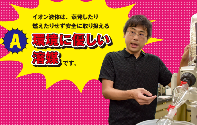 A イオン液体は、蒸発したり燃えたりせず安全に取り扱える環境に優しい溶媒です。