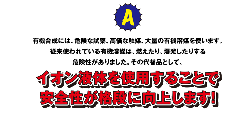 A 有機合成には、危険な試薬、高価な触媒、大量の有機溶媒を使います。従来使われている有機溶媒は、燃えたり、爆発したりする危険性がありました。その代替品として、イオン液体を使用することで安全性が格段に工場します！