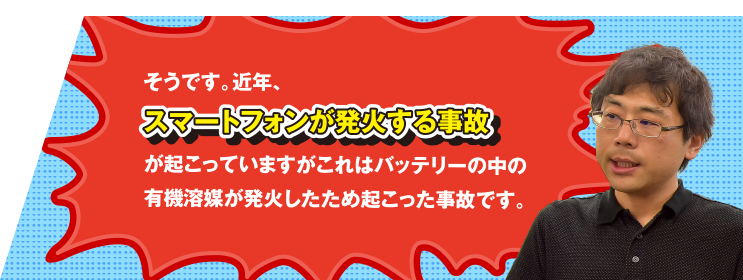 そうです。近年、スマートフォンが発火する事故が起こっていますがこれはバッテリーの中の有機溶媒が発火したため起こった事故です。