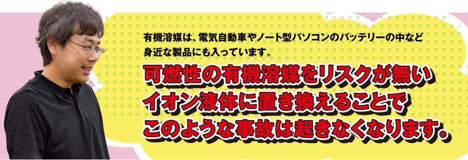 有機溶媒は、電気自動車やノート型パソコンのバッテリーの中など身近な製品にも入っています。可燃性の有機溶媒をリスクが無いイオン液体に置き換えることでこのような事故は起きなくなります。