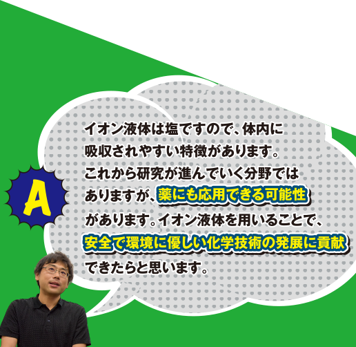 A イオン液体は塩ですので、体内に吸収されやすい特徴があります。これから研究が進んでいく分野ではありますが、薬にも応用できる可能性があります。イオン液体を用いることで、安全で環境に優しい化学技術の発展に貢献できたらと思います。