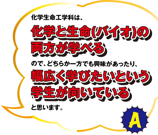 化学生命学科は、化学と生命(バイオ)の両方が学べるので、どちらか一方でも興味があったり、幅広く学びたいという学生が向いていると思います。