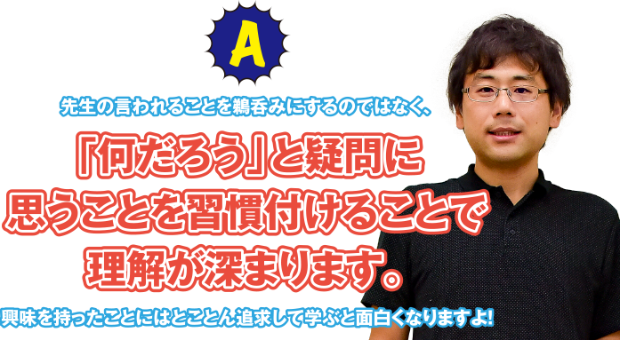 A 先生の言われることを鵜呑みにするのではなく、「何だろう」と疑問に思うことを習慣付けることで理解が深まります。興味を持ったことにはとことん追求して学ぶと面白くなりますよ!