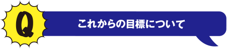 Q これからの目標について