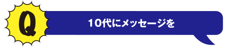 Q 10代にメッセージを