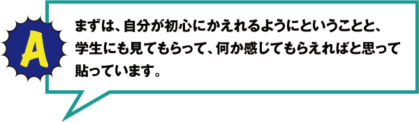 A まずは、自分が初心にかえれるようにということと、学生にも見てもらって、何か感じてもらえればと思って貼っています。