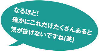 なるほど! 確かにこれだけたくさんあると気が抜けないですね(笑)