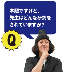 Q 本題ですけど、先生はどんな研究をされていますか？