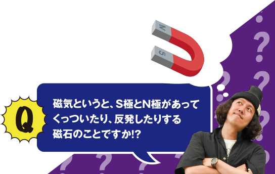 Q 磁気というと、S極とN極があってくっついたり、反発したりする磁石のことですか!?