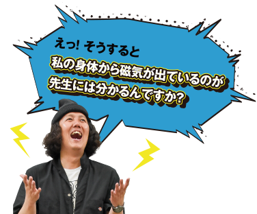 えっ！ そうすると私の身体から磁気が出ているのが先生には分かるんですか?