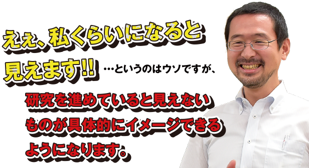 えぇ、私くらいになると見えます!!…というのはウソですが、研究を進めていると見えないものが具体的にイメージできるようになります。