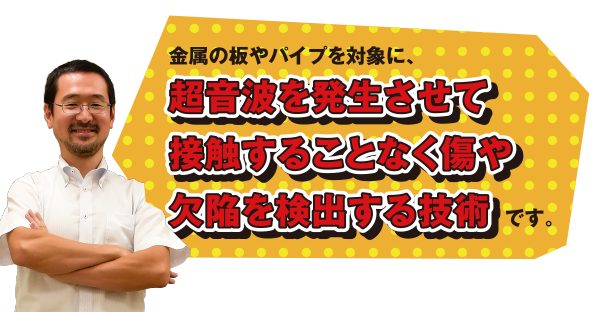 金属の板やパイプを対象に、超音波を発生させて接触することなく傷や欠陥を検出する技術です。