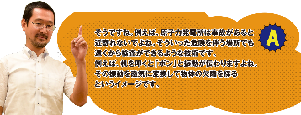 A そうですね。例えば、原子力発電所は事故があると近寄れないですよね。そういった危険を伴う場所でも遠くから検査ができるような技術です。例えば、机を叩くと「ポン」と振動が伝わりますよね。その振動を磁気に変換して物体の欠陥を探るというイメージです。